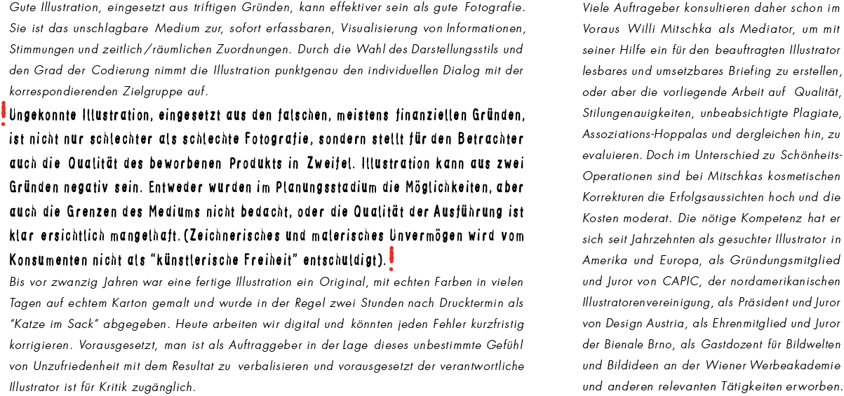 Gute Illustration, eingesetzt aus triftigen Grnden, kann effektiver sein als gute Fotografie. Sie ist das unschlagbare Medium zur, sofort erfassbaren, Visualisierung von Informationen, Stimmungen und zeitlich /rumlichen Zuordnungen. Durch die Wahl des Darstellungsstils und den Grad der Codierung nimmt die Illustration punktgenau den individuellen Dialog mit der korrespondierenden Zielgruppe auf. Ungekonnte Illustration, eingesetzt aus den falschen, meistens finanziellen Grnden, ist nicht nur schlechter als schlechte Fotografie, sondern stellt fr den Betrachter auch die Qualitt des beworbenen Produkts in Zweifel. Illustration kann aus zwei Grnden negativ sein. Entweder wurden im Planungsstadium die Mglichkeiten, aber auch die Grenzen des Mediums nicht bedacht, oder die Qualitt der Ausfhrung ist klar ersichtlich mangelhaft.(Zeichnerisches und malerisches Unvermgen wird vom Konsumenten nicht als knstlerische Freiheit entschuldigt). Bis vor zwanzig Jahren war eine fertige Illustration ein Original, mit echten Farben in vielen Tagen auf echtem Karton gemalt und wurde in der Regel zwei Stunden nach Drucktermin als Katze im Sack abgegeben. Heute arbeiten wir digital und knnten jeden Fehler kurzfristig korrigieren. Vorausgesetzt, man ist als Auftraggeber in der Lage dieses unbestimmte Gefhl von Unzufriedenheit mit dem Resultat zu verbalisieren und vorausgesetzt der verantwortliche Illustrator ist fr Kritik zugnglich. Viele Auftraggeber konsultieren daher schon im Voraus Willi Mitschka als Mediator, um mit seiner Hilfe ein fr den beauftragten Illustrator lesbares und umsetzbares Briefing zu erstellen, oder aber die vorliegende Arbeit auf Qualitt, Stilungenauigkeiten, unbeabsichtigte Plagiate, Assoziations-Hoppalas und dergleichen hin, zu evaluieren. Doch im Unterschied zu Schnheits-Operationen sind bei Mitschkas kosmetischen Korrekturen die Erfolgsaussichten hoch und die Kosten moderat. Die ntige Kompetenz hat er sich seit Jahrzehnten als gesuchter Illustrator in Amerika und Europa, als Grndungsmitglied und Juror von CAPIC, der nordamerikanischen Illustratorenvereinigung, als Prsident und Juror von Design Austria, als Ehrenmitglied und Juror der Bienale Brno, als Gastdozent fr Bildwelten und Bildideen an der Wiener Werbeakademie und anderen relevanten Ttigkeiten erworben.